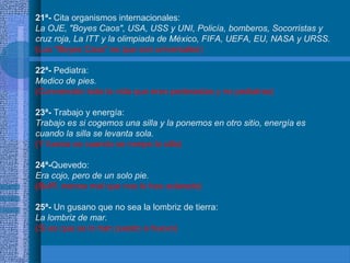 21ª- Cita organismos internacionales:
La OJE, "Boyes Caos", USA, USS y UNI, Policía, bomberos, Socorristas y
cruz roja, La ITT y la olimpiada de México, FIFA, UEFA, EU, NASA y URSS.
(Los "Boyes Caos" es que son universales)
22ª- Pediatra:
Medico de pies.
(Convencido toda la vida que eran pederastas y no pediatras)
23ª- Trabajo y energía:
Trabajo es si cogemos una silla y la ponemos en otro sitio, energía es
cuando la silla se levanta sola.
(Y fuerza es cuando se rompe la silla)
24ª-Quevedo:
Era cojo, pero de un solo pie.
(Bufff, menos mal que nos lo has aclarado)
25ª- Un gusano que no sea la lombriz de tierra:
La lombriz de mar.
(Si es que se lo han puesto a huevo)
 