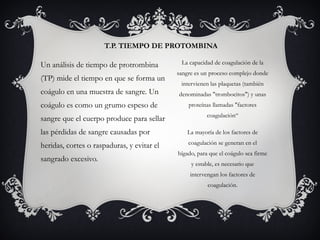 T.P. TIEMPO DE PROTOMBINA
La capacidad de coagulación de la
sangre es un proceso complejo donde
intervienen las plaquetas (también
denominadas "trombocitos") y unas
proteínas llamadas "factores
coagulación“
La mayoría de los factores de
coagulación se generan en el
hígado, para que el coágulo sea firme
y estable, es necesario que
intervengan los factores de
coagulación.
Un análisis de tiempo de protrombina
(TP) mide el tiempo en que se forma un
coágulo en una muestra de sangre. Un
coágulo es como un grumo espeso de
sangre que el cuerpo produce para sellar
las pérdidas de sangre causadas por
heridas, cortes o raspaduras, y evitar el
sangrado excesivo.
 