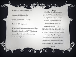 VSG.
Velocidad de sedimentación
globular.VSG, es de 3 a 10 mm
en la primera hora se acelera
cuando hay enfermedades
inflamatorias, infarto al
miocardio, artritis y cáncer
TIEMPO DE SANGRADO. Es
el tiempo que necesita una herida
para que deje de sangrar,
depende de la eficiencia de las
plaquetas y el tiempo que tarda
en contraerse un vaso en alguna
herida.
VALORES NORMALES, T.P
Adultos: 10-14 segundos
Niños prematuros:12-21 sgs
R.N: 12 -20 segundos
PATOLOGIAS: aumentan cuando hay,
Hepatitis, falta de vit. K. Y Disminuye
cuando hay Hiperfunción ovárica y
dieta rica en grasas.
 