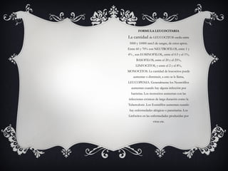 FORMULA LEUCOCITARIA
La cantidad de LEUCOCITOS oscila entre
5000 y 10000 mm3 de sangre, de estos aprox.
Entre 60 y 70% son NEUTROFILOS, entre 1 y
4% , son EOSINOFILOS,, entre el 0.5 y el 1%,
BASOFILOS, entre el 20 y el 25%,
LINFOCITOS, y entre el 2 y el 8%,
MONOCITOS. La cantidad de leucocitos puede
aumentar o disminuir, a esto se le llama,
LEUCOPENIA. Generalmente los Neutrófilos
aumentan cuando hay alguna infección por
bacterias. Los monocitos aumentan con las
infecciones crónicas de larga duración como la
Tuberculosis .Los Eosinifilos aumentan cuando
hay enfermedades alérgicas o parasitarias. Los
Linfocitos en las enfermedades producidas por
virus etc.
 