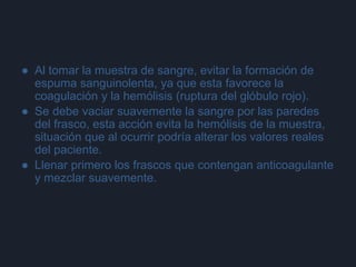 ● Al tomar la muestra de sangre, evitar la formación de
espuma sanguinolenta, ya que esta favorece la
coagulación y la hemólisis (ruptura del glóbulo rojo).
● Se debe vaciar suavemente la sangre por las paredes
del frasco, esta acción evita la hemólisis de la muestra,
situación que al ocurrir podría alterar los valores reales
del paciente.
● Llenar primero los frascos que contengan anticoagulante
y mezclar suavemente.
 