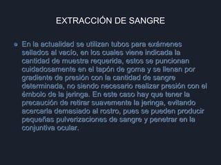 EXTRACCIÓN DE SANGRE
● En la actualidad se utilizan tubos para exámenes
sellados al vacío, en los cuales viene indicada la
cantidad de muestra requerida, estos se puncionan
cuidadosamente en el tapón de goma y se llenan por
gradiente de presión con la cantidad de sangre
determinada, no siendo necesario realizar presión con el
émbolo de la jeringa. En este caso hay que tener la
precaución de retirar suavemente la jeringa, evitando
acercarla demasiado al rostro, pues se pueden producir
pequeñas pulverizaciones de sangre y penetrar en la
conjuntiva ocular.
 
