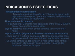 INDICACIONES ESPECÍFICAS
Procedimiento normalizado
Toma de muestras después de 12 horas de ayuno y de
baja actividad o reposo, para una correcta interpretación
de los resultados de laboratorio.
Hora de toma de muestra
- Regla General: Momento más apropiado entre 07:00 y 09:00 h,
anotar hora de toma de muestra.
Ayuno relativo: El examen puede tomarse con ayuno de 3
horas.
Ayuno estricto (algunos exámenes requieren este ayuno)
- El día previo a la toma de muestra NO ingerir alimentos ricos
en grasas (cerdo, cecinas, frituras, mantequilla, lácteos).
- La última comida se debe ingerir a más tardar a las 19 hrs.
Consumir alimentos livianos, no beber alcohol. Se
requieren 14 horas de ayuno.
 