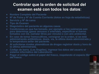 Controlar que la orden de solicitud del
examen esté con todos los datos:
● Nombre Completo del Paciente
● Nº de Ficha y Nº de Cuenta Corriente (datos en hoja de estadísticas)
● Servicio y Nº de cama
● Tipo de Examen
● Diagnóstico del paciente en algunos casos
● Condiciones en que fue tomado, por ejemplo si los exámenes son
para determinar gases venosos o arteriales, especificar si fueron
tomados con O2, (señalar litros por minuto) o con aire ambiental.
● En caso de tomar hemocultivos, consignar en la orden, si se está
administrando antibióticos, dosis, vía, la última dosis administrada y
la temperatura axilar del paciente.
● Al solicitarse niveles plasmáticos de drogas registrar dosis y hora de
la última administrada.
● Código de barra. (Los Ángeles), ingresar los datos del usuario al
sistema informático del Laboratorio.
● Pegar el código sobre el papel del frasco, respetando el espacio libre
del frasco.
 