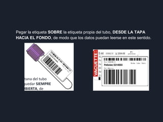 ● Pegar la etiqueta SOBRE la etiqueta propia del tubo, DESDE LA TAPA
HACIA EL FONDO, de modo que los datos puedan leerse en este sentido.
La ventana del tubo
debe quedar SIEMPRE
DESCUBIERTA, de
manera que se vea el
nivel y las condiciones
de la muestra.
 