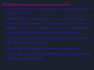 NO OLVIDAR en Toma de muestras para exámenes
Verificar rigurosamente con la orden médica el nombre del paciente y
los exámenes a tomar.
• Verificar el tipo de tubos a utilizar antes de tomar la muestra. Las
técnicas de análisis varían en cada institución, por lo tanto, es
importante confirmar con el laboratorio el tipo de tubo, cantidad de
muestra y condiciones específicas de manejo de las muestras.
• Rotular los tubos con los datos del paciente, fecha y exámenes a
realizar antes de tomar la muestra.
• Enviar la muestra al laboratorio en el menor tiempo posible.
Llenar los tubos al vacío hasta el nivel marcado; es imprescindible que
estén llenos justo hasta la señal.
 