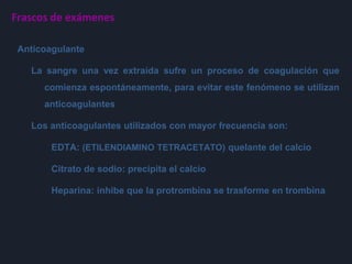 Frascos de exámenes
Anticoagulante
La sangre una vez extraída sufre un proceso de coagulación que
comienza espontáneamente, para evitar este fenómeno se utilizan
anticoagulantes
Los anticoagulantes utilizados con mayor frecuencia son:
EDTA: (ETILENDIAMINO TETRACETATO) quelante del calcio
Citrato de sodio: precipita el calcio
Heparina: inhibe que la protrombina se trasforme en trombina
 