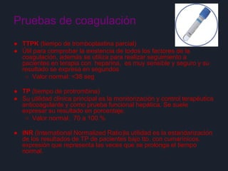 Pruebas de coagulación
● TTPK (tiempo de tromboplastina parcial)
● Útil para comprobar la existencia de todos los factores de la
coagulación, además se utiliza para realizar seguimiento a
pacientes en terapia con heparina, es muy sensible y seguro y su
resultado se expresa en segundos
○ Valor normal: <38 seg
● TP (tiempo de protrombina)
● Su utilidad clínica principal es la monitorización y control terapéutica
anticoagulante y como prueba funcional hepática. Se suele
expresar su resultado en porcentaje.
○ Valor normal: 70 a 100 %
● INR (International Normalized Ratio)la utilidad es la estandarización
de los resultados de TP de pacientes bajo tto. con cumarínicos,
expresión que representa las veces que se prolonga el tiempo
normal.
 