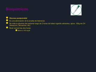 ● Glucosa postprandial
● Es una abreviación de la prueba de tolerancia
● Se mide la glicemia del paciente luego de 2 horas de haber ingerido alimentos, aprox. 100g de CH
(desayuno, almuerzos, etc)
● Nivel normal tras dos horas:
■Menor a 140 mg/dl
Bioquímicos
 