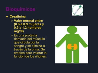 Bioquímicos
● Creatinina
○ Valor normal entre
(0.6 a 0.9 mujeres y
0.9 a 1.2 hombres
mg/dl)
○ Es una proteína
derivada del músculo
que circula por la
sangre y se elimina a
través de la orina. Se
emplea para valorar la
función de los riñones.
 