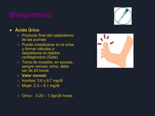 Bioquímico
● Ácido Úrico
○ Producto final del catabolismo
de las purinas
○ Puede cristalizarse en la orina
y formar cálculos o
depositarse en tejidos
cartilaginosos (Gota)
○ Toma de muestra: en ayunas,
sangre venosa; orina, debe
ser de 24 horas
○ Valor normal:
○ hombre: 3.6 y 8.7 mg/dl
○ Mujer: 2.3 – 6.1 mg/dl
○ Orina : 0.20 – 1.0gr/24 horas
 