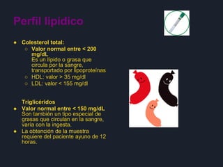 Perfil lipídico
● Colesterol total:
○ Valor normal entre < 200
mg/dL
Es un lípido o grasa que
circula por la sangre,
transportado por lipoproteínas
○ HDL: valor > 35 mg/dl
○ LDL: valor < 155 mg/dl
Triglicéridos
● Valor normal entre < 150 mg/dL
Son también un tipo especial de
grasas que circulan en la sangre,
varía con la ingesta.
● La obtención de la muestra
requiere del paciente ayuno de 12
horas.
 