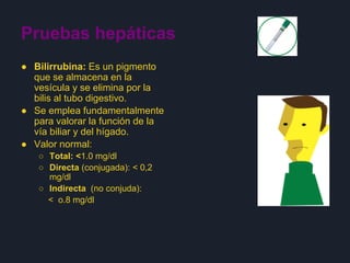 Pruebas hepáticas
● Bilirrubina: Es un pigmento
que se almacena en la
vesícula y se elimina por la
bilis al tubo digestivo.
● Se emplea fundamentalmente
para valorar la función de la
vía biliar y del hígado.
● Valor normal:
○ Total: <1.0 mg/dl
○ Directa (conjugada): < 0,2
mg/dl
○ Indirecta (no conjuda):
< o.8 mg/dl
 
