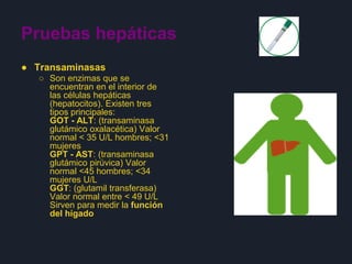Pruebas hepáticas
● Transaminasas
○ Son enzimas que se
encuentran en el interior de
las células hepáticas
(hepatocitos). Existen tres
tipos principales:
GOT - ALT: (transaminasa
glutámico oxalacética) Valor
normal < 35 U/L hombres; <31
mujeres
GPT - AST: (transaminasa
glutámico pirúvica) Valor
normal <45 hombres; <34
mujeres U/L
GGT: (glutamil transferasa)
Valor normal entre < 49 U/L
Sirven para medir la función
del hígado
 