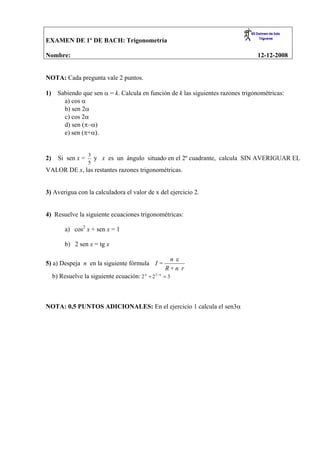 EXAMEN DE 1º DE BACH: Trigonometría

Nombre:                                                                            12-12-2008


NOTA: Cada pregunta vale 2 puntos.

       Sabiendo que sen α = k. Calcula en función de k las siguientes razones trigonométricas:
1)
         a) cos α
         b) sen 2α
         c) cos 2α
         d) sen (π−α)
         e) sen (π+α).


                    3
2)     Si sen x =     y x es un ángulo situado en el 2º cuadrante, calcula SIN AVERIGUAR EL
                    5
VALOR DE x, las restantes razones trigonométricas.


3) Averigua con la calculadora el valor de x del ejercicio 2.


4) Resuelve la siguiente ecuaciones trigonométricas:

          a) cos2 x + sen x = 1

          b) 2 sen x = tg x

                                                     nε
5) a) Despeja n en la siguiente fórmula I =
                                                    R+n r
     b) Resuelve la siguiente ecuación: 2 x + 21− x = 3



NOTA: 0,5 PUNTOS ADICIONALES: En el ejercicio 1 calcula el sen3α
 