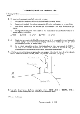 EXAMEN PARCIAL DE TOPOGRAFIA I (IC-241)
Apellidos y nombres: .............................................................................................
Código: ............................
5. De los enunciados siguientes elija la respuesta correcta:
a. La topografía determina la posición relativa de los puntos del terreno.
b. Las direcciones de la plomada, en dos puntos diferentes cualesquiera no son paralelas.
c. Los errores sistemáticos son errores que no obedecen a las leyes matemáticas y/o
físicas.
d. El ángulo formado por la intersección de dos líneas sobre la superficie terrestre es un
ángulo esférico y no plano.
A) VFFF B) VVVF C) VFVF D) VVFV E) VFVV
6. a) Replantear una piscina de 38 x 65 m, con una cinta de 30 m que es 6 mm más largo de lo
debido. Explique el procedimiento de campo y determine las medidas que hay que tomar
en el terreno (suponga un terreno plano).
b) En un trabajo topográfico, se tiene planificado dibujar el plano a una escala de 1/10000 y
se tiene en sus detalles levantar en el terreno un sardinel de espesor 4 pulg. ¿Se
observará en el plano este detalle y cuántos decímetros representará?.
7. ¿Cuál es el procedimiento de campo que Ud. plantea para determinar la altura de la torre de alta
tensión utilizando eclímetro, wincha, jalones y el personal necesario?. (ver figura)
8. Los lados de un terreno de forma rectangular miden 1193.60 ± 0.60 m y 582.70 ± 0.40 m.
Determine el error probable del área calculada en base a tales datos.
Tiempo : 2.0 horas
Ayacucho, octubre de 2008
Pendiente +10%
Muro perimétrico
Torre de alta tensión
H
Barranco
 