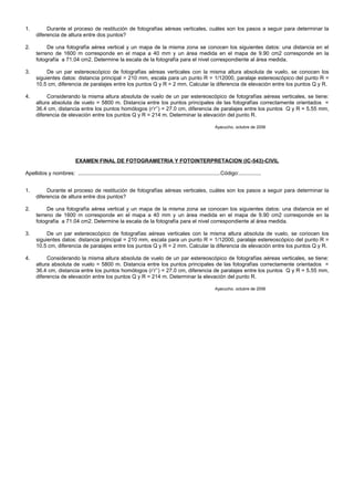 1. Durante el proceso de restitución de fotografías aéreas verticales, cuáles son los pasos a seguir para determinar la
diferencia de altura entre dos puntos?
2. De una fotografía aérea vertical y un mapa de la misma zona se conocen los siguientes datos: una distancia en el
terreno de 1600 m corresponde en el mapa a 40 mm y un área medida en el mapa de 9.90 cm2 corresponde en la
fotografía a 71.04 cm2. Determine la escala de la fotografía para el nivel correspondiente al área medida.
3. De un par estereoscópico de fotografías aéreas verticales con la misma altura absoluta de vuelo, se conocen los
siguientes datos: distancia principal = 210 mm, escala para un punto R = 1/12000, paralaje estereoscópico del punto R =
10.5 cm, diferencia de paralajes entre los puntos Q y R = 2 mm. Calcular la diferencia de elevación entre los puntos Q y R.
4. Considerando la misma altura absoluta de vuelo de un par estereoscópico de fotografías aéreas verticales, se tiene:
altura absoluta de vuelo = 5800 m. Distancia entre los puntos principales de las fotografías correctamente orientados =
36.4 cm, distancia entre los puntos homólogos (r’r’’) = 27.0 cm, diferencia de paralajes entre los puntos Q y R = 5.55 mm,
diferencia de elevación entre los puntos Q y R = 214 m. Determinar la elevación del punto R.
Ayacucho, octubre de 2006
EXAMEN FINAL DE FOTOGRAMETRIA Y FOTOINTERPRETACION (IC-543)-CIVIL
Apellidos y nombres: ................................................................................................Código:...............
1. Durante el proceso de restitución de fotografías aéreas verticales, cuáles son los pasos a seguir para determinar la
diferencia de altura entre dos puntos?
2. De una fotografía aérea vertical y un mapa de la misma zona se conocen los siguientes datos: una distancia en el
terreno de 1600 m corresponde en el mapa a 40 mm y un área medida en el mapa de 9.90 cm2 corresponde en la
fotografía a 71.04 cm2. Determine la escala de la fotografía para el nivel correspondiente al área medida.
3. De un par estereoscópico de fotografías aéreas verticales con la misma altura absoluta de vuelo, se conocen los
siguientes datos: distancia principal = 210 mm, escala para un punto R = 1/12000, paralaje estereoscópico del punto R =
10.5 cm, diferencia de paralajes entre los puntos Q y R = 2 mm. Calcular la diferencia de elevación entre los puntos Q y R.
4. Considerando la misma altura absoluta de vuelo de un par estereoscópico de fotografías aéreas verticales, se tiene:
altura absoluta de vuelo = 5800 m. Distancia entre los puntos principales de las fotografías correctamente orientados =
36.4 cm, distancia entre los puntos homólogos (r’r’’) = 27.0 cm, diferencia de paralajes entre los puntos Q y R = 5.55 mm,
diferencia de elevación entre los puntos Q y R = 214 m. Determinar la elevación del punto R.
Ayacucho, octubre de 2006
 