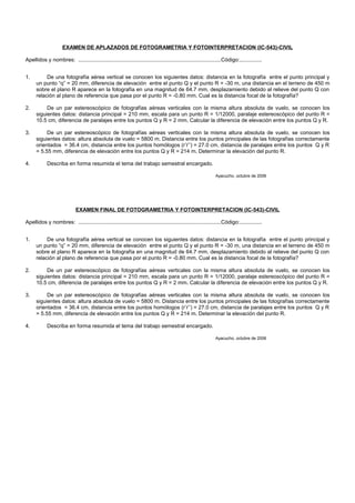 EXAMEN DE APLAZADOS DE FOTOGRAMETRIA Y FOTOINTERPRETACION (IC-543)-CIVIL
Apellidos y nombres: ................................................................................................Código:...............
1. De una fotografía aérea vertical se conocen los siguientes datos: distancia en la fotografía entre el punto principal y
un punto “q” = 20 mm, diferencia de elevación entre el punto Q y el punto R = -30 m, una distancia en el terreno de 450 m
sobre el plano R aparece en la fotografía en una magnitud de 64.7 mm, desplazamiento debido al relieve del punto Q con
relación al plano de referencia que pasa por el punto R = -0.80 mm. Cual es la distancia focal de la fotografía?
2. De un par estereoscópico de fotografías aéreas verticales con la misma altura absoluta de vuelo, se conocen los
siguientes datos: distancia principal = 210 mm, escala para un punto R = 1/12000, paralaje estereoscópico del punto R =
10.5 cm, diferencia de paralajes entre los puntos Q y R = 2 mm. Calcular la diferencia de elevación entre los puntos Q y R.
3. De un par estereoscópico de fotografías aéreas verticales con la misma altura absoluta de vuelo, se conocen los
siguientes datos: altura absoluta de vuelo = 5800 m. Distancia entre los puntos principales de las fotografías correctamente
orientados = 36.4 cm, distancia entre los puntos homólogos (r’r’’) = 27.0 cm, distancia de paralajes entre los puntos Q y R
= 5.55 mm, diferencia de elevación entre los puntos Q y R = 214 m. Determinar la elevación del punto R.
4. Describa en forma resumida el tema del trabajo semestral encargado.
Ayacucho, octubre de 2006
EXAMEN FINAL DE FOTOGRAMETRIA Y FOTOINTERPRETACION (IC-543)-CIVIL
Apellidos y nombres: ................................................................................................Código:...............
1. De una fotografía aérea vertical se conocen los siguientes datos: distancia en la fotografía entre el punto principal y
un punto “q” = 20 mm, diferencia de elevación entre el punto Q y el punto R = -30 m, una distancia en el terreno de 450 m
sobre el plano R aparece en la fotografía en una magnitud de 64.7 mm, desplazamiento debido al relieve del punto Q con
relación al plano de referencia que pasa por el punto R = -0.80 mm. Cual es la distancia focal de la fotografía?
2. De un par estereoscópico de fotografías aéreas verticales con la misma altura absoluta de vuelo, se conocen los
siguientes datos: distancia principal = 210 mm, escala para un punto R = 1/12000, paralaje estereoscópico del punto R =
10.5 cm, diferencia de paralajes entre los puntos Q y R = 2 mm. Calcular la diferencia de elevación entre los puntos Q y R.
3. De un par estereoscópico de fotografías aéreas verticales con la misma altura absoluta de vuelo, se conocen los
siguientes datos: altura absoluta de vuelo = 5800 m. Distancia entre los puntos principales de las fotografías correctamente
orientados = 36.4 cm, distancia entre los puntos homólogos (r’r’’) = 27.0 cm, distancia de paralajes entre los puntos Q y R
= 5.55 mm, diferencia de elevación entre los puntos Q y R = 214 m. Determinar la elevación del punto R.
4. Describa en forma resumida el tema del trabajo semestral encargado.
Ayacucho, octubre de 2006
 