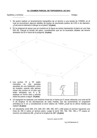 1er. EXAMEN PARCIAL DE TOPOGRAFIA I (IC-241)
Apellidos y nombres: .......................................................................................... Código:
........................
1. Se quiere realizar un levantamiento topográfico de un terreno a una escala de 1/50000, en el
cual se encontraron algunos detalles de postes de alumbrado público de 0.50 m de diámetro.
¿Cuál será el diámetro a dibujar en el plano? (4 ptos)
2. En la poligonal de apoyo que se muestra en la figura se quiere representar el plano en una hoja
ISO A2. Calcule la escala del plano, considerando que se ha levantado detalles del terreno
alrededor de 20 m fuera de la poligonal. (4 ptos)
3. Los puntos “A” y “B” están
marcados en dos paredes
opuestas de una habitación como
se muestra; usando sólo jalones
ubicar dos puntos en el piso que
estén alineados con A y B;
explique en forma clara y precisa
todos los pasos a seguir. (4 ptos)
4. Un topógrafo ha realizado una medición lineal de un tramo por 5 veces utilizando una cinta de 50
m de longitud. Si las discrepancias de cada medida, han ido aumentando en progresión
aritmética en 5 cm y considerando el error relativo de 1/5000 ¿Cuál fue la última medida que
realizó?.(4 ptos)
5. Un estudiante contó 206, 215, 208, 207, 206, 200, 207 y 208 pasos al caminar siguiendo una
línea de 180 m sobre un terreno plano. Luego le tomó 165, 164, 162, 166 y 171 pasos en
recorrer una distancia AB. ¿Cuál es la longitud de AB?. (4 ptos)
Ayacucho, agosto de 2007.
Ing. M:N.Barbarán O
 