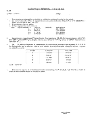 EXAMEN FINAL DE TOPOGRAFIA I (IC-241)- ING. CIVIL
FILA B
Apellidos y nombres:…………………………………………………………………… Código:……………….
1. En un levantamiento topográfico con teodolito se estableció una poligonal cerrada. Se pide calcular:
 Las coordenadas de los vértices de la poligonal sabiendo que las coordenadas del punto A es: E = 8 625 235.78 m y
N=618 025.95 m. y el Az A-B = 324º15’00”
 El error de cierre y el error relativo.
 Grafique la poligonal a escala adecuada.
Datos: Angulos internos:A = 36º43’25” Distancias: AB = 189.53 m
B = 215º52’05” BC = 175.18 m
C = 51º40’20” CD = 197.78 m
D = 111º06’30” DE = 142.39 m
E = 124º36’55” EA = 234.58 m
2. La declinación magnética es 3º hacia el oeste. En una poligonal A,B,C,D,E si los azimuts son: AB=26º32’;
BC=126º34’ y DE=261º21’ y los ángulos internos son: vértice C=114º16’ y vértice E=126º32’. Hallar el rumbo
verdadero de CD.
3. Se ha realizado la medida de los elementos de una poligonal cerrada por los vértices A, B, C, D, E. Si
los datos son los que se adjuntan, hallar el error angular, la corrección angular y luego los azimuts y rumbos
de cada alineamiento:
VERTICE 1ª LECTURA 4ª LECTURA
A
B
C
D
E
134°54’40”
79°39’50”
127° 14’46”
93°50’20”
104°20’20”
179°39’08”
318°39’48”
148°59’12”
15°21’36”
57°20’56”
Az AB = 122°30’40”
4. En el presente esquema de nivelación determinar las cotas de los puntos A, B, C, D, E, F y G utilizando un modelo de
libreta de campo. Realice también un esquema en planta.
Ing, M.N.Barbarán
Profesor
 
