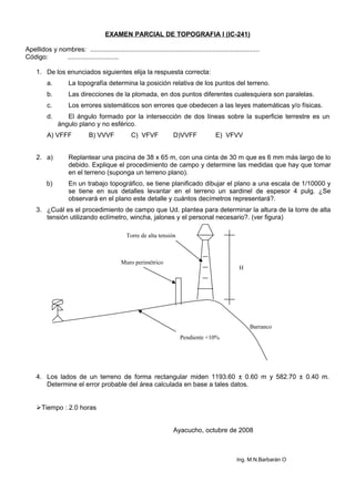 EXAMEN PARCIAL DE TOPOGRAFIA I (IC-241)
Apellidos y nombres: .............................................................................................
Código: ............................
1. De los enunciados siguientes elija la respuesta correcta:
a. La topografía determina la posición relativa de los puntos del terreno.
b. Las direcciones de la plomada, en dos puntos diferentes cualesquiera son paralelas.
c. Los errores sistemáticos son errores que obedecen a las leyes matemáticas y/o físicas.
d. El ángulo formado por la intersección de dos líneas sobre la superficie terrestre es un
ángulo plano y no esférico.
A) VFFF B) VVVF C) VFVF D)VVFF E) VFVV
2. a) Replantear una piscina de 38 x 65 m, con una cinta de 30 m que es 6 mm más largo de lo
debido. Explique el procedimiento de campo y determine las medidas que hay que tomar
en el terreno (suponga un terreno plano).
b) En un trabajo topográfico, se tiene planificado dibujar el plano a una escala de 1/10000 y
se tiene en sus detalles levantar en el terreno un sardinel de espesor 4 pulg. ¿Se
observará en el plano este detalle y cuántos decímetros representará?.
3. ¿Cuál es el procedimiento de campo que Ud. plantea para determinar la altura de la torre de alta
tensión utilizando eclímetro, wincha, jalones y el personal necesario?. (ver figura)
4. Los lados de un terreno de forma rectangular miden 1193.60 ± 0.60 m y 582.70 ± 0.40 m.
Determine el error probable del área calculada en base a tales datos.
Tiempo : 2.0 horas
Ayacucho, octubre de 2008
Ing. M:N.Barbarán O
Pendiente +10%
Muro perimétrico
Torre de alta tensión
H
Barranco
 
