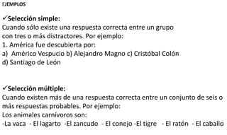 EJEMPLOS
Selección simple:
Cuando sólo existe una respuesta correcta entre un grupo
con tres o más distractores. Por ejemplo:
1. América fue descubierta por:
a) Américo Vespucio b) Alejandro Magno c) Cristóbal Colón
d) Santiago de León
Selección múltiple:
Cuando existen más de una respuesta correcta entre un conjunto de seis o
más respuestas probables. Por ejemplo:
Los animales carnívoros son:
-La vaca - El lagarto -El zancudo - El conejo -El tigre - El ratón - El caballo
 