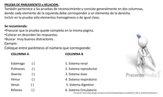 PRUEBA DE PAREAMIENTO o RELACION.
También pertenece a las pruebas de reconocimiento y consiste generalmente en dos columnas,
donde cada elemento de la izquierda debe corresponder a un elemento de la derecha.
Incluir en la prueba sólo elementos homogéneos o de igual clase.
Se recomienda:
•Procurar que la prueba quede completa en la misma página.
•Colocar en desorden las respuestas.
•Buscar muy buenos distractores .
Ejemplo:
Coloque entre paréntesis el número que corresponde:
COLUMNA A COLUMNA B
Estómago ( ) 1. Sistema renal
Pulmones ( ) 2. Sistema reproductor
Ovarios ( ) 3. Sistema óseo
Fémur ( ) 4. Sistema respiratorio
Venas ( ) 5. Sistema digestivo
Riñones ( ) 6. Sistema Circulatorio
Tomado de: https://docs.google.com/document/d/12c0okycO3QsuLm1szqSkxXC76_fdJZ-S_3cClOTzU4o/edit?pli=1
 