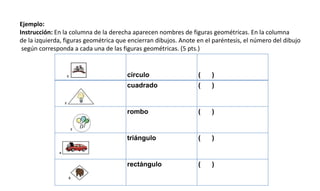 Ejemplo:
Instrucción: En la columna de la derecha aparecen nombres de figuras geométricas. En la columna
de la izquierda, figuras geométrica que encierran dibujos. Anote en el paréntesis, el número del dibujo
según corresponda a cada una de las figuras geométricas. (5 pts.)
círculo ( )
cuadrado ( )
rombo ( )
triángulo ( )
rectángulo ( )
 