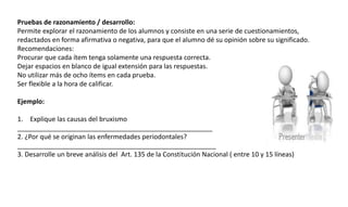 Pruebas de razonamiento / desarrollo:
Permite explorar el razonamiento de los alumnos y consiste en una serie de cuestionamientos,
redactados en forma afirmativa o negativa, para que el alumno dé su opinión sobre su significado.
Recomendaciones:
Procurar que cada ítem tenga solamente una respuesta correcta.
Dejar espacios en blanco de igual extensión para las respuestas.
No utilizar más de ocho ítems en cada prueba.
Ser flexible a la hora de calificar.
Ejemplo:
1. Explique las causas del bruxismo
_____________________________________________________
2. ¿Por qué se originan las enfermedades periodontales?
______________________________________________________
3. Desarrolle un breve análisis del Art. 135 de la Constitución Nacional ( entre 10 y 15 líneas)
 