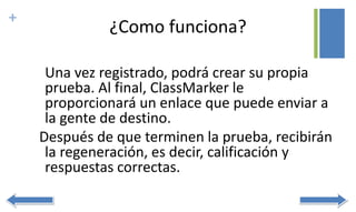 +
¿Como funciona?
Una vez registrado, podrá crear su propia
prueba. Al final, ClassMarker le
proporcionará un enlace que puede enviar a
la gente de destino.
Después de que terminen la prueba, recibirán
la regeneración, es decir, calificación y
respuestas correctas.
 