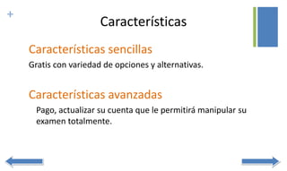 +
Características
Características sencillas
Gratis con variedad de opciones y alternativas.
Características avanzadas
Pago, actualizar su cuenta que le permitirá manipular su
examen totalmente.
 