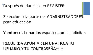 +Después de dar click en REGISTER
Seleccionar la parte de ADMINISTRADORES
para educación
Y entonces llenar los espacios que le solicitan
RECUERDA APUNTAR EN UNA HOJA TU
USUARIO Y TU CONTRASEÑA::::::
 