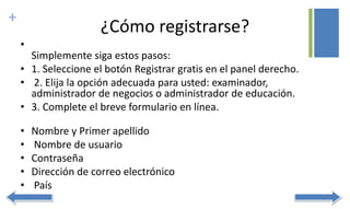+
¿Cómo registrarse?
•
Simplemente siga estos pasos:
• 1. Seleccione el botón Registrar gratis en el panel derecho.
• 2. Elija la opción adecuada para usted: examinador,
administrador de negocios o administrador de educación.
• 3. Complete el breve formulario en línea.
• Nombre y Primer apellido
• Nombre de usuario
• Contraseña
• Dirección de correo electrónico
• País
 