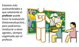 Estamos más
acostumbrados a
que solamente el
profesor puede
hacer la evaluación
(heteroevaluación)…
pero podríamos
involucrar a otros
agentes, siempre
organizado por el
profesor.
 