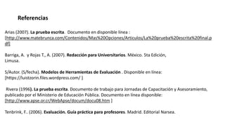 Arias (2007). La prueba escrita. Documento en disponible línea :
[http://www.matebrunca.com/Contenidos/Mas%20Opciones/Articulos/La%20prueba%20escrita%20final.p
df]
Barriga, A. y Rojas T., A. (2007). Redacción para Universitarios. México. 5ta Edición,
Limusa.
S/Autor. (S/fecha). Modelos de Herramientas de Evaluación . Disponible en línea:
[https://luistzorin.files.wordpress.com/ ]
Rivera (1996). La prueba escrita. Documento de trabajo para Jornadas de Capacitación y Asesoramiento,
publicado por el Ministerio de Educación Pública. Documento en línea disponible:
[http://www.apse.or.cr/WebApse/docum/docu08.htm ]
Tenbrink, F.. (2006). Evaluación. Guía práctica para profesores. Madrid. Editorial Narsea.
Referencias
 