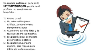 Un examen en línea es parte de la
HETEROEVALUACION, pero le da al
profesor un sin número de
beneficios…..
1) Ahorra papel
2) No invierte tiempo en
calificar…aunque invierta
tiempo en elaborar
3) Guarda una base de datos y de
reactivos sobre sus materias
4) Los puede aplicar de manera
presencial o a distancia
5) Los puede ocupar para
examen, para repaso, para
introducir un tema nuevo…
 