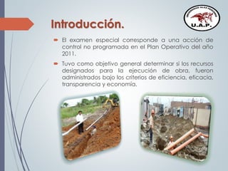 Introducción.
 El examen especial corresponde a una acción de
control no programada en el Plan Operativo del año
2011.
 Tuvo como objetivo general determinar si los recursos
designados para la ejecución de obra, fueron
administrados bajo los criterios de eficiencia, eficacia,
transparencia y economía.
 