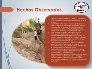 Hechos Observados.
1. La Municipalidad distrital de Kimbiri no cautelo la
adecuada formulacion del Expediente Tecnico de
la obra.
2. La entidad realizo el proceso de adjudicacion
directa selectiva que presento irregularidades, asi
mismo realizo un proceso de adjudicacion de
menor cuantia. Estos hechos han ocacionado
perjuicios economicos por la suma de S/.8,000.00.
3. La entidad llevo acabo la licitacion para la
ejecucion de la obra, sin acreditar la libre
disponibilidad de todo el terreno involucrado, asi
mismo cuando se evidencio dicha falta la demora
ocaciono mayores costos por inspeccion de obra
por aproximadamente S/.25,374.17.
4. LA Municipalidad otorgo un segundo adelanto
para materiales al contratista de la obra,
excediendo en S/.291,603.36 el monto maximo que
le correspondia al acero corrugado.
5. La Municipalidad aprobo modificaciones en las
redes de agua potable y alcantarillado sin contar
con el sustento y analisis tecnico.
6. La Municipalidad aprobo la modificacion del diseño
original refirido a tuberiasde agua y desagüe.
7. No se cautelo la adecuada ejecucion de los
trabajos relacionados con las instalaciones de agua
y desagüe.
 