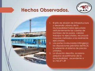 Hechos Observados.
1. El jefe de división de infraestructura
y desarrollo urbano de la
Municipalidad había ejecutado
deficientemente las casetas de
bombeo de los pozos, valorizo
trabajos no ejecutados, reconoció
mayores metrados a los realmente
ejecutados.
2. Las partes involucradas infringieron
las disposiciones previstas del RLCE,
lo referente al sistema de precios
unitarios.
3. La situación descrita, ocasiono
perjuicio al patrimonio de la
Municipalidad, ascendente a
S/.743,471.39
 