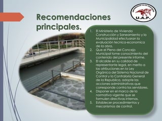 Recomendaciones
principales. 1. El Ministerio de Vivienda
Construcción y Saneamiento y la
Municipalidad efectuaran la
evaluación tecnica-economica
de la obra.
2. Que el Pleno del Concejo
Municipal tome conocimiento del
contenido del presente informe.
3. El alcalde en su calidad de
representante legal, en merito a
las atribuciones en la Ley
Orgánica del Sistema Nacional de
Control y la Contraloría General
de la Republica, adopte las
acciones administrativas que
corresponde contra los servidores.
4. Disponer en el marco de la
normativa vigente que se
formulen directivas internas.
5. Establecer procedimientos y
mecanismos de control.
 