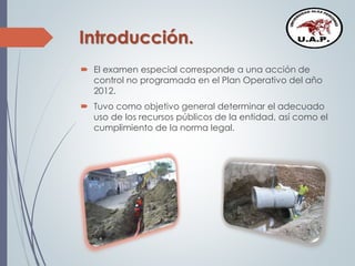 Introducción.
 El examen especial corresponde a una acción de
control no programada en el Plan Operativo del año
2012.
 Tuvo como objetivo general determinar el adecuado
uso de los recursos públicos de la entidad, así como el
cumplimiento de la norma legal.
 