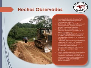 Hechos Observados.
1. Inadecuada decisión de ejecutar la
obra por modalidad de ejecución
presupuestaria directa.
2. Deficiencias del Expediente Técnico, al
no contar con la información de los
estudios básicos de ingeniería.
3. Deficiencias en las labores de
dirección, supervisión, y control de la
ejecución de la obra.
4. La Municipalidad utilizo los fondos del
FONIPREL para la adquisición directa
de maquinaria usada por un total de S/.
1’101,097.25.
5. La entidad efectuó el pago de planillas
de jornales sin contar con el debido
sustento documentario ni con la
aprobación por parte de los
responsables de la obra, así como un
giro de dinero por la suma de
S/.2,932.00
6. La Municipalidad efectuó desembolsos,
emitiendo comprobante de pago y
cheques a nombre del alcalde y de la
asistente administrativa, por las sumas
de S/.113,946.52 y S/. 27,990.23
respectivamente.
 