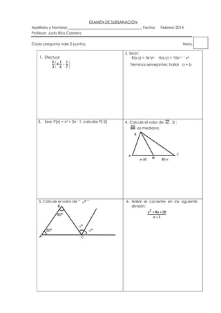 EXAMEN DE SUBSANACIÓN
Apellidos y Nombre:________________________________________ Fecha:
Profesor: Justo Ríos Cabrera

Febrero 2014

Cada pregunta vale 2 puntos.

Nota.
2. Sean:
R(x,y) = 3x3yb

1. Efectuar
2
1
4
3
6

1
7

H(x,y) = 10xa + 1 y4

Términos semejantes; hallar a + b

3. Sea: P(x) = x2 + 2x - 1, calcular P(-2)

4. Calcule el valor de AC . Si :
BM es mediana.
B

A

5. Calcule el valor de “

º ”

B

x2

A

º
C

C
80-x

6. Hallar el cociente en las siguiente
división:

80º

50º

M

x+30

º

8x 18
x 3

 