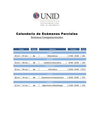 Calendario de Exámenes Parciales
                 Sistemas	
  Computacionales	
  
                                	
  
                                	
  
	
                 Fecha	
   	
             	
   Grupo	
   	
  
                                                    	
                                         	
  
                                                                                            Materia	
             	
            	
  
                                                                                                                             Horario	
                   	
   Aula	
  
                                                                                                                                                                	
  
            	
                  	
            	
  
                                              	
    	
       	
  
                                                             	
                                                     	
                                    	
  
                                                                                    LUNES	
  	
                     	
                	
                  	
    	
  
            	
  
       03-­‐oct	
         07-­‐nov	
   	
  	
  
                               	
                   	
  
                                                   1o	
        	
  	
                      	
  
                                                                                      Matemáticas	
               	
  	
   17:00	
  -­‐	
  	
  19:00	
   	
  	
   205	
  
                                                                                                                                                                    	
  
            	
                  	
          	
       	
        	
                      	
  
                                                                                  MARTES	
                        	
                  	
                 	
        	
  
            	
  
       04-­‐oct	
         08-­‐nov	
   	
  	
  
                               	
                   	
  
                                                   1o	
        	
  	
        Estadística	
  	
   escriptiva	
  
                                                                                            D                     	
  	
   16:00	
  -­‐	
  	
  18:00	
   	
  	
   103	
  
                                                                                                                                                                    	
  
            	
                  	
          	
        	
       	
                      	
  
                                                                                MIERCOLES	
                       	
                  	
                 	
        	
  
            	
  
       05-­‐oct	
         09-­‐nov	
   	
  	
  
                               	
                   	
  
                                                   1o	
        	
  	
                          	
  
                                                                                          Informática	
  	
       	
  	
   19:00	
  -­‐	
  	
  20:00	
   	
  	
   CTC1	
  
                                                                                                                                                                    	
  
            	
  
                                	
          	
        	
       	
                        	
  
                                                                                   JUEVES	
                       	
                  	
                 	
        	
  
            	
  
       06-­‐oct	
         10-­‐nov	
   	
  	
  
                               	
                   	
  
                                                   1o	
        	
  	
     Arquitectura	
  C	
  omputacional	
     	
  	
   18:00	
  -­‐	
  	
  20:00	
   	
  	
   103	
  
                                                                                                                                                                    	
  
            	
  
                                	
          	
        	
       	
                       	
  
                                                                                  VIERNES	
                       	
                  	
                 	
        	
  
            	
  
       07-­‐oct	
         11-­‐nov	
   	
  	
  
                               	
                   	
  
                                                   1o	
        	
  	
      Algorítmica	
  y 	
  Metodología	
     	
  	
   17:00	
  -­‐	
  	
  20:00	
   	
  	
   103	
  
                                                                                                                                                                    	
  
                                                                                   	
  
                                                                                   	
  
 