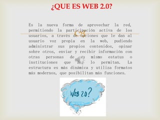 ¿QUE ES WEB 2.0?

Es la nueva forma de aprovechar la red,

                   
permitiendo la participación activa de los
usuarios, a través de opciones que le dan al
usuario voz propia en la web, pudiendo
administrar sus propios contenidos, opinar
sobre otros, enviar y recibir información con
otras personas de su mismo estatus o
instituciones que así lo permitan. La
estructura es más dinámica y utiliza formatos
más modernos, que posibilitan más funciones.
 