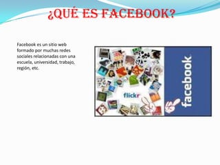 ¿QUÉ ES FACEBOOK?

Facebook es un sitio web
formado por muchas redes
sociales relacionadas con una
escuela, universidad, trabajo,
región, etc.
 