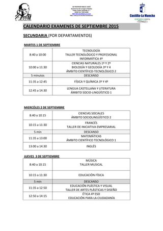 IES PROFESOR EMILIO LLEDÓ
Numancia de la Sagra (Toledo)
Paseo Prado Valverde nº 1
45230 Tel. 925516428
45011872.ieso@edu.jccm.es
http://edu.jccm.es/ies/numancia/
CALENDARIO EXAMENES DE SEPTIEMBRE 2015
SECUNDARIA (POR DEPARTAMENTOS)
MARTES 1 DE SEPTIEMBRE
8:40 a 10:00
TECNOLOGÍA
TALLER TECNOLÓGICO Y PROFESIONAL
INFORMÁTICA 4º
10:00 a 11:30
CIENCIAS NATURALES 1º Y 2º
BIOLOGÍA Y GEOLOGÍA 3º Y 4
ÁMBITO CIENTÍFICO-TECNOLÓGICO 2
5 minutos DESCANSO
11:35 a 12:45 FÍSICA Y QUÍMICA 3º Y 4º
12:45 a 14:30
LENGUA CASTELLANA Y LITERATURA
ÁMBITO SOCIO-LINGÜÍSTICO 1
MIERCÓLES 2 DE SEPTIEMBRE
8:40 a 10:15
CIENCIAS SOCIALES
ÁMBITO SOCIOLINGÜÍSTICO 2
10:15 a 11:30
FRANCÉS
TALLER DE INICIATIVA EMPRESARIAL
5 min DESCANSO
11:35 a 13:00
MATEMÁTICAS
ÁMBITO CIENTÍFICO TECNOLÓGICO 1
13:00 a 14:30 INGLÉS
JUEVES 3 DE SEPTIEMBRE
8:40 a 10:15
MÚSICA
TALLER MUSICAL
10:15 a 11:30 EDUCACIÓN FÍSICA
5 min DESCANSO
11:35 a 12:50
EDUCACIÓN PLÁSTICA Y VISUAL
TALLER DE ARTES PLÁSTICAS Y DISEÑO
12:50 a 14:15
ÉTICA 4º ESO
EDUCACIÓN PARA LA CIUDADANÍA
 