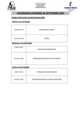 IES PROFESOR EMILIO LLEDÓ
Numancia de la Sagra (Toledo)
Paseo Prado Valverde nº 1
45230 Tel. 925516428
45011872.ieso@edu.jccm.es
http://edu.jccm.es/ies/numancia/
CALENDARIO EXAMENES DE SEPTIEMBRE 2015
FPGM SERVICIOS EN RESTAURACIÓN
MARTES 1 DE SEPTIEMBRE
10:00 A 11:30 SEGURIDAD E HIGIENE
11:35 A 12:40 INGLÉS
MIERCOLES 2 DE SEPTIEMBRE
8:40 A 10:15
OFERTAS GASTRONÓMICAS
10:30 A 12:00 OPERACIONES BÁSICAS DE RESTAURANTE
JUEVES 3 DE SEPTIEMBRE
8:40 A 10:15 TÉCNICAS DE COMUNICACIÓN
10:30 A 12:00 OPERACIOENS BÁSICAS DE BAR Y CAFETERÍA
 