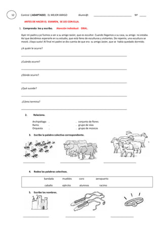 12 Control ( ADAPTADO) EL MEJOR AMIGO Alumn@: ____________________________ Nº _____
ANTES DE HACER EL EXAMEN, SE LEE CON ELLA.
1. Comprendo: leo y escribo. Atención individual: ORAL.
Ayer mi padre y yo fuimos a ver a su amigo Javier, que es escultor. Cuando llegamos a su casa, su amigo no estaba.
Así que decidimos esperarle en su estudio, que está lleno de esculturas y visitantes. De repente, una escultura se
movió. ¡Vaya susto! Al final mi padre se dio cuenta de que era su amigo Javier, que se había quedado dormido.
¿A quién le ocurre?
______________________________________________________________________________
¿Cuándo ocurre?
______________________________________________________________________________
¿Dónde ocurre?
______________________________________________________________________________
¿Qué sucede?
______________________________________________________________________________
¿Cómo termina?
______________________________________________________________________________
2. Relaciona.
Archipiélago . . conjunto de flores
Ramo . . grupo de islas
Orquesta . . grupo de músicos
3. Escribe la palabra colectiva correspondiente.
________________ ______________________ ________________________
4. Rodea las palabras colectivas.
bandada muebles coro aeropuerto
caballo ejército alumnos racimo
5. Escribe los nombres.
___________________ ______________________ _________________
 