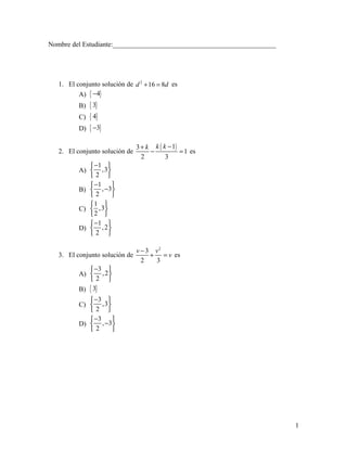 Nombre del Estudiante:________________________________________________




   1. El conjunto solución de d 2 + 16 = 8d es
          A) { −4}
          B)   { 3}
          C)   { 4}
          D)   { −3}

                                3 + k k ( k − 1)
   2. El conjunto solución de        −           = 1 es
                                  2        3
              −1 
          A)  ,3
             2 
              −1    
          B)  , −3
             2      
             1 
          C)  ,3
             2 
              −1 
          D)  , 2 
             2 

                                v − 3 v2
   3. El conjunto solución de        + = v es
                                  2   3
              −3 
          A)  , 2 
             2 
          B) { 3}
              −3 
          C)  ,3
             2 
              −3   
          D)  , −3
             2     




                                                                         1
 